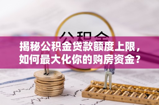三原揭秘公积金贷款额度上限，如何最大化你的购房资金？