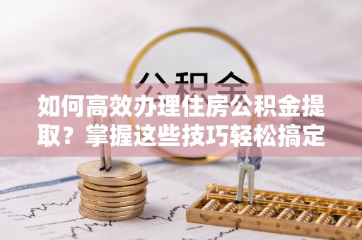 正安如何高效办理住房公积金提取？掌握这些技巧轻松搞定