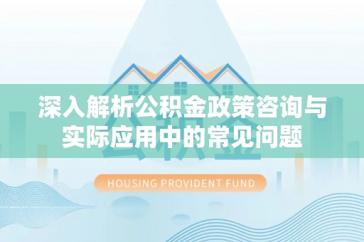 华阴深入解析公积金政策咨询与实际应用中的常见问题