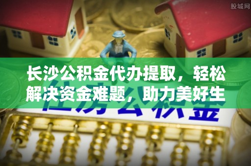 鸡西长沙公积金代办提取，轻松解决资金难题，助力美好生活