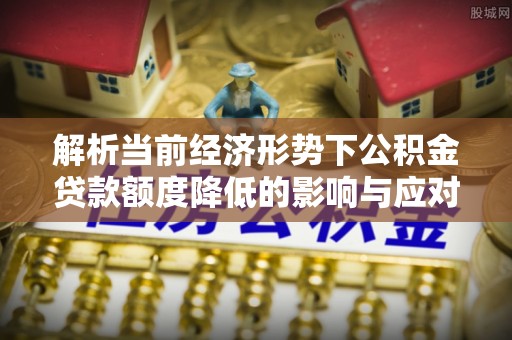 清城解析当前经济形势下公积金贷款额度降低的影响与应对策略