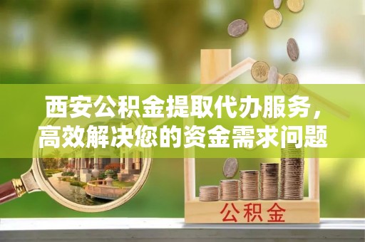 延川西安公积金提取代办服务，高效解决您的资金需求问题
