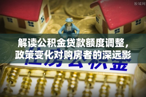湘潭解读公积金贷款额度调整，政策变化对购房者的深远影响