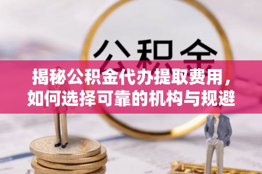 湘潭揭秘公积金代办提取费用，如何选择可靠的机构与规避潜在风险
