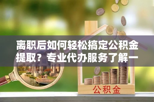 邹平离职后如何轻松搞定公积金提取？专业代办服务了解一下