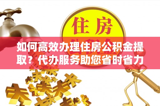 玛曲如何高效办理住房公积金提取？代办服务助您省时省力