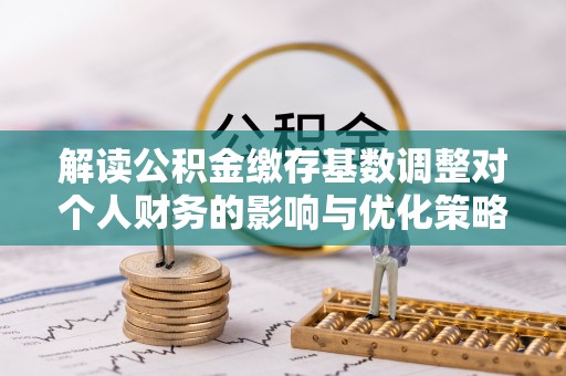 仁德解读公积金缴存基数调整对个人财务的影响与优化策略