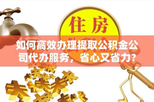景县如何高效办理提取公积金公司代办服务，省心又省力？