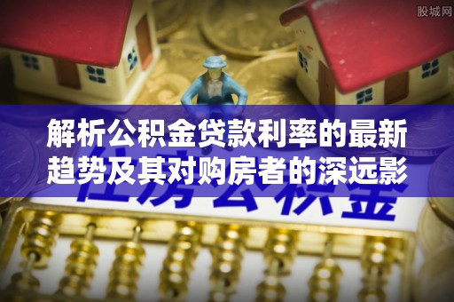 桦甸解析公积金贷款利率的最新趋势及其对购房者的深远影响