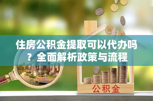 邱县住房公积金提取可以代办吗？全面解析政策与流程