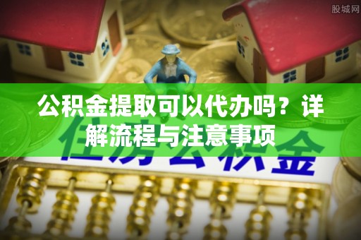 寿阳公积金提取可以代办吗？详解流程与注意事项