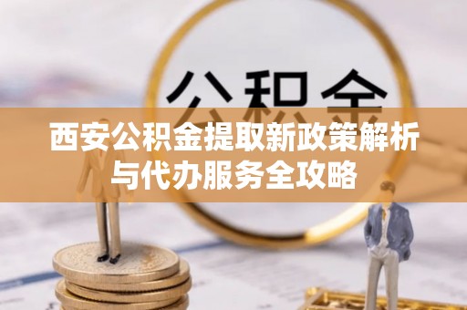 秀峰西安公积金提取新政策解析与代办服务全攻略