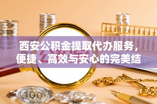 广宁西安公积金提取代办服务，便捷、高效与安心的完美结合