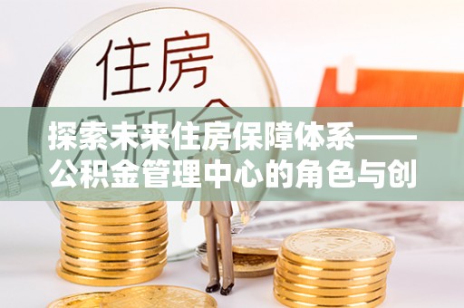 抚州探索未来住房保障体系——公积金管理中心的角色与创新
