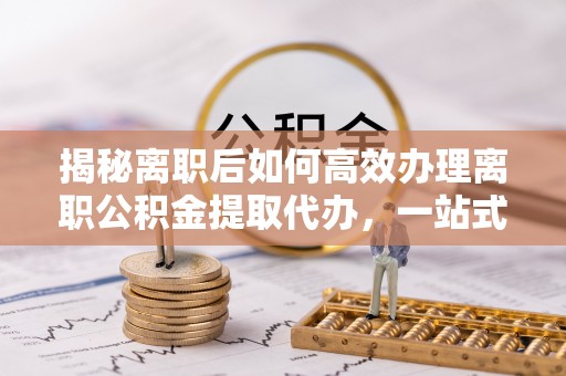 资兴揭秘离职后如何高效办理离职公积金提取代办，一站式服务全解析