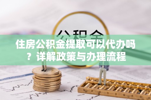资兴住房公积金提取可以代办吗？详解政策与办理流程