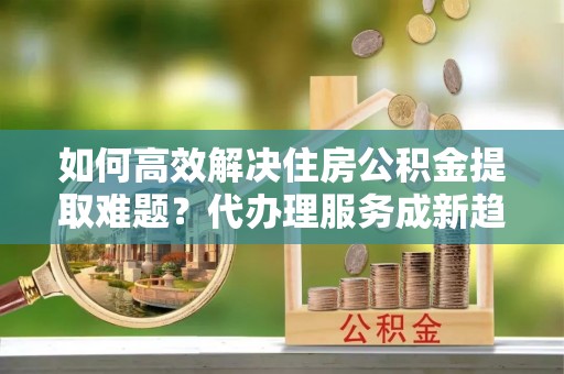 驿城如何高效解决住房公积金提取难题？代办理服务成新趋势