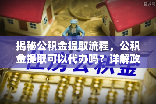 建始揭秘公积金提取流程，公积金提取可以代办吗？详解政策与实操技巧