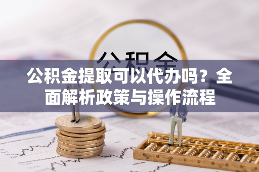 东区公积金提取可以代办吗？全面解析政策与操作流程