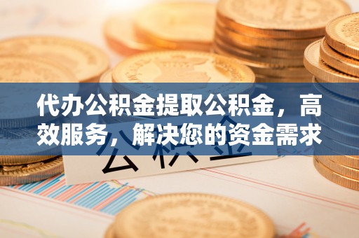 办理代办公积金提取公积金，高效服务，解决您的资金需求