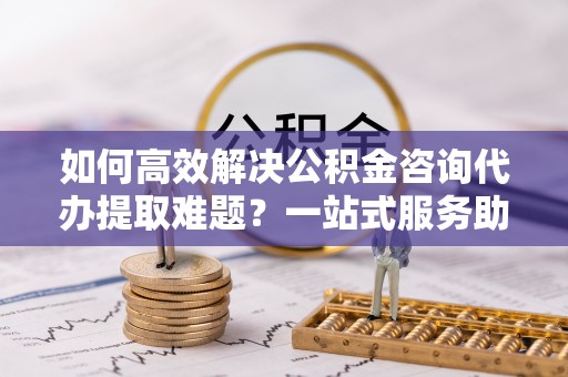 百色如何高效解决公积金咨询代办提取难题？一站式服务助您轻松搞定