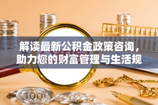 荷塘解读最新公积金政策咨询，助力您的财富管理与生活规划