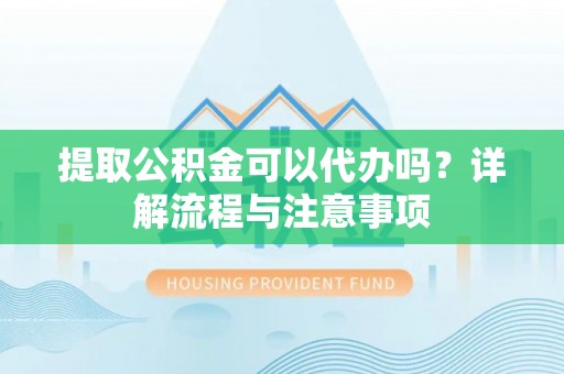 宜春提取公积金可以代办吗？详解流程与注意事项
