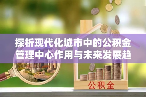 宜春探析现代化城市中的公积金管理中心作用与未来发展趋势
