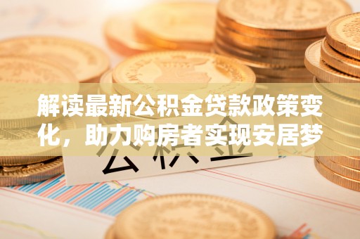 横县解读最新公积金贷款政策变化，助力购房者实现安居梦想