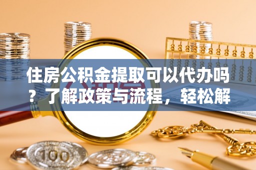 平鲁住房公积金提取可以代办吗？了解政策与流程，轻松解决疑惑