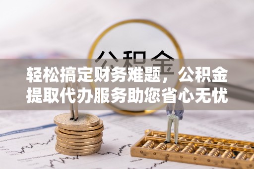 平鲁轻松搞定财务难题，公积金提取代办服务助您省心无忧