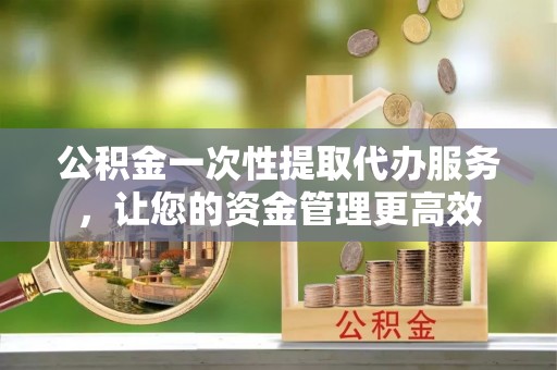 泾县公积金一次性提取代办服务，让您的资金管理更高效