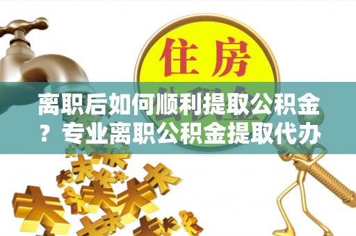 肃宁离职后如何顺利提取公积金？专业离职公积金提取代办服务指南