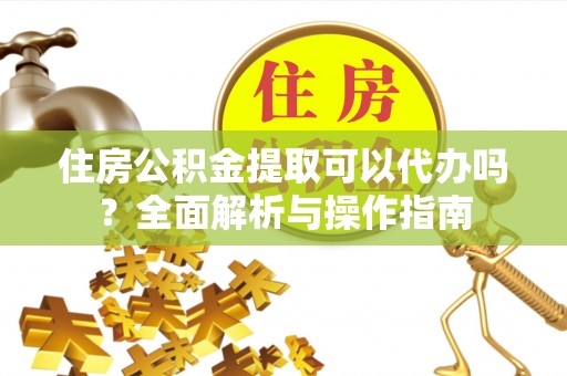青龙住房公积金提取可以代办吗？全面解析与操作指南