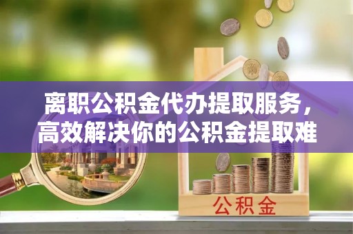 祁东离职公积金代办提取服务，高效解决你的公积金提取难题