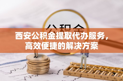 祁东西安公积金提取代办服务，高效便捷的解决方案