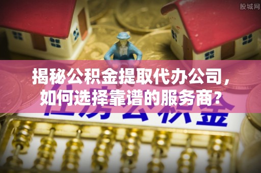 阳泉揭秘公积金提取代办公司，如何选择靠谱的服务商？