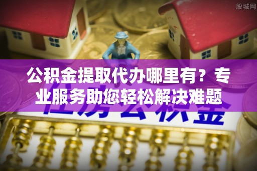 包河公积金提取代办哪里有？专业服务助您轻松解决难题