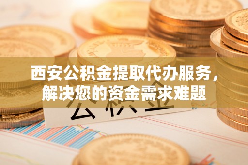 全南西安公积金提取代办服务，解决您的资金需求难题