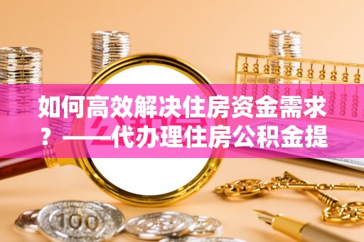 成华如何高效解决住房资金需求？——代办理住房公积金提取服务全解析
