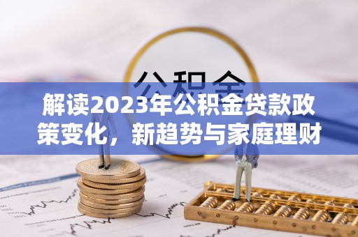 黄骅解读2023年公积金贷款政策变化，新趋势与家庭理财规划