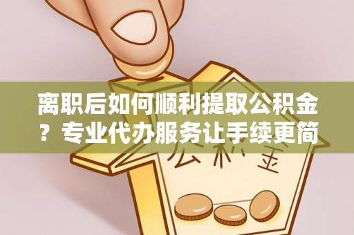 鹰潭离职后如何顺利提取公积金？专业代办服务让手续更简单
