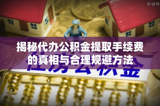 阳东揭秘代办公积金提取手续费的真相与合理规避方法