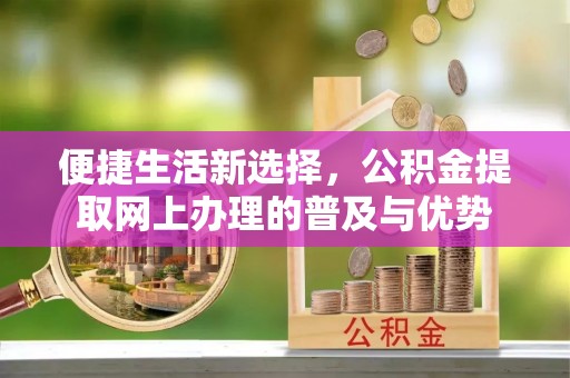景县便捷生活新选择，公积金提取网上办理的普及与优势