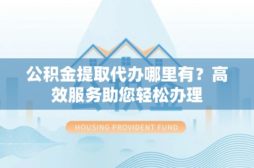 合川公积金提取代办哪里有？高效服务助您轻松办理