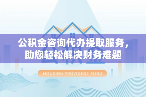 辽宁公积金咨询代办提取服务，助您轻松解决财务难题