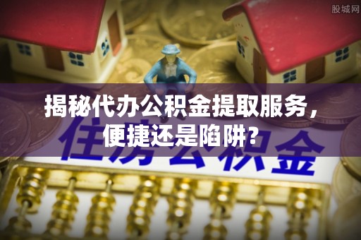 馆陶揭秘代办公积金提取服务，便捷还是陷阱？