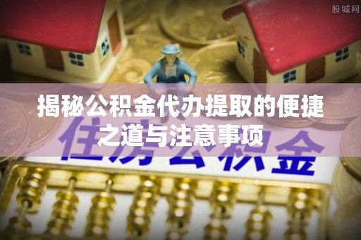 滁州揭秘公积金代办提取的便捷之道与注意事项