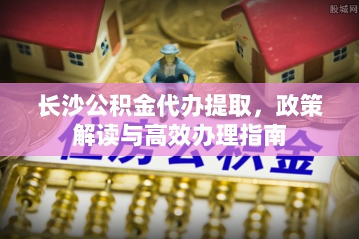 富民长沙公积金代办提取，政策解读与高效办理指南