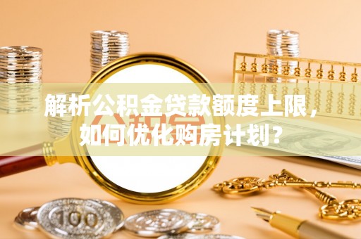 馆陶解析公积金贷款额度上限，如何优化购房计划？
